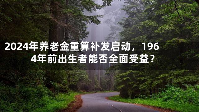 2024年养老金重算补发启动，1964年前出生者能否全面受益？