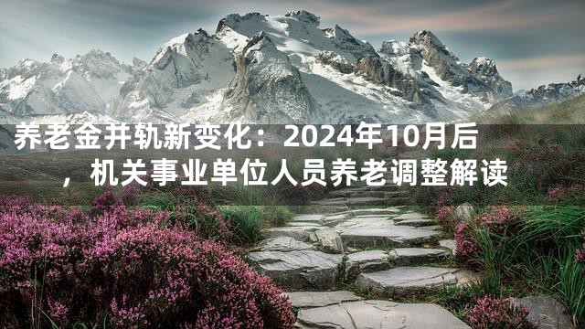 养老金并轨新变化：2024年10月后，机关事业单位人员养老调整解读