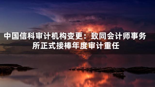 中国信科审计机构变更：致同会计师事务所正式接棒年度审计重任