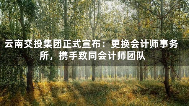云南交投集团正式宣布：更换会计师事务所，携手致同会计师团队
