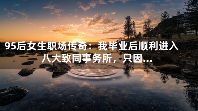 95后女生职场传奇：我毕业后顺利进入八大致同事务所，只因…