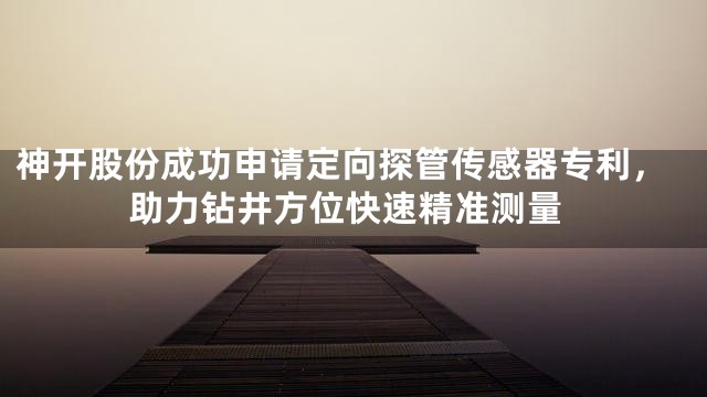 神开股份成功申请定向探管传感器专利，助力钻井方位快速精准测量