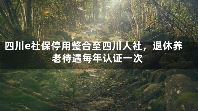 四川e社保停用整合至四川人社，退休养老待遇每年认证一次