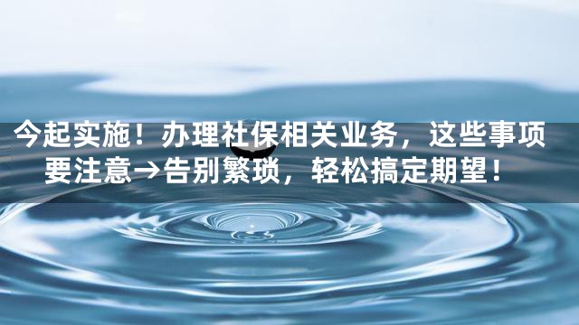 今起实施！办理社保相关业务，这些事项要注意→告别繁琐，轻松搞定期望！