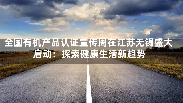 全国有机产品认证宣传周在江苏无锡盛大启动：探索健康生活新趋势