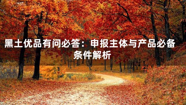 黑土优品有问必答：申报主体与产品必备条件解析