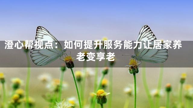 澄心帮视点：如何提升服务能力让居家养老变享老