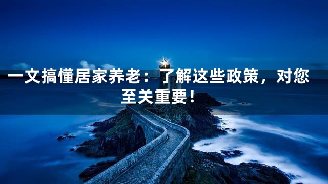 一文搞懂居家养老：了解这些政策，对您至关重要！
