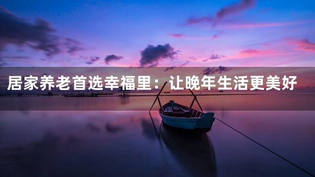 居家养老首选幸福里：让晚年生活更美好