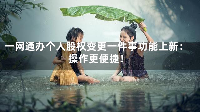 一网通办个人股权变更一件事功能上新：操作更便捷！