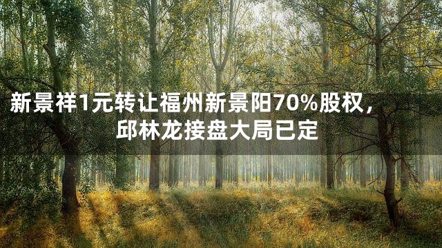 新景祥1元转让福州新景阳70%股权，邱林龙接盘大局已定
