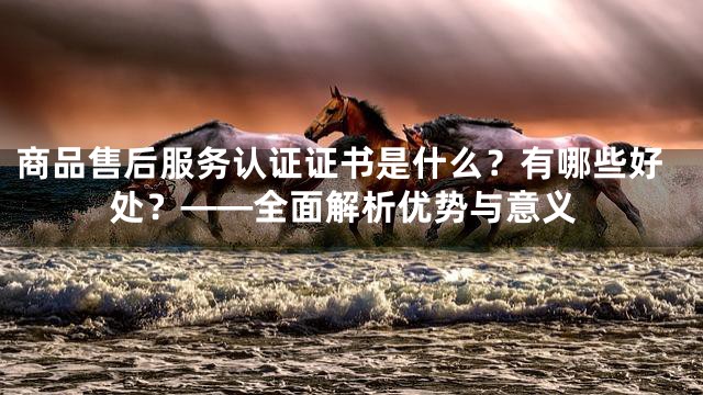 商品售后服务认证证书是什么？有哪些好处？——全面解析优势与意义