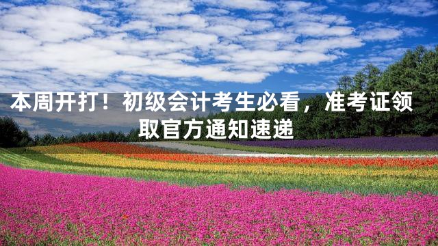 本周开打！初级会计考生必看，准考证领取官方通知速递