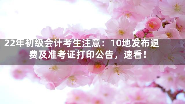 22年初级会计考生注意：10地发布退费及准考证打印公告，速看！