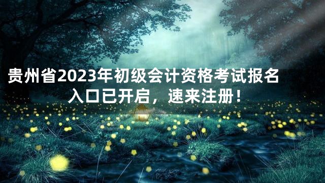 贵州省2023年初级会计资格考试报名入口已开启，速来注册！