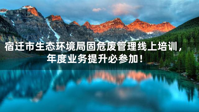 宿迁市生态环境局固危废管理线上培训，年度业务提升必参加！