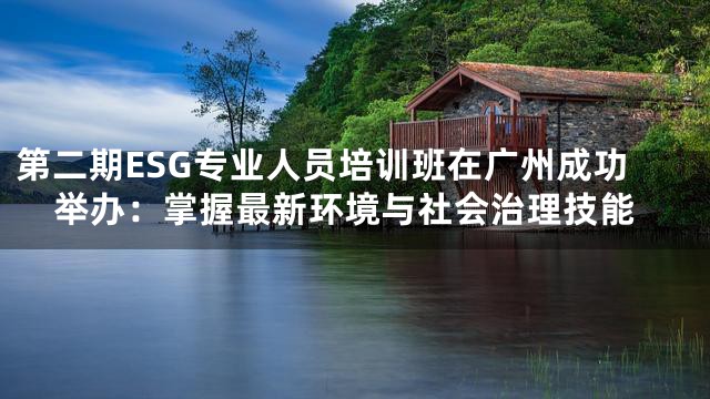 第二期ESG专业人员培训班在广州成功举办：掌握最新环境与社会治理技能