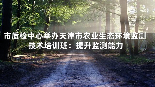 市质检中心举办天津市农业生态环境监测技术培训班：提升监测能力