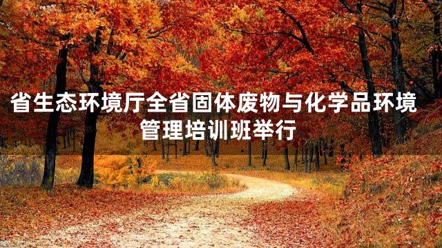 省生态环境厅全省固体废物与化学品环境管理培训班举行