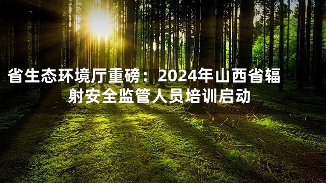 省生态环境厅重磅：2024年山西省辐射安全监管人员培训启动