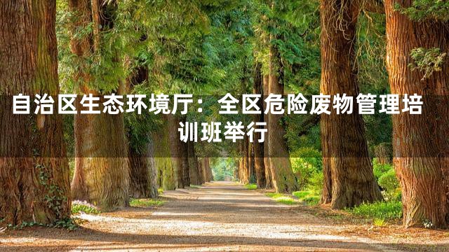 自治区生态环境厅：全区危险废物管理培训班举行