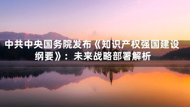 中共中央国务院发布《知识产权强国建设纲要》：未来战略部署解析