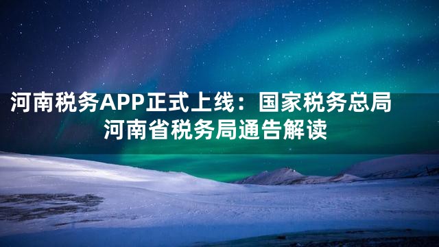 河南税务APP正式上线：国家税务总局河南省税务局通告解读