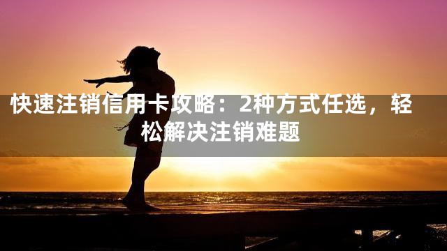 快速注销信用卡攻略：2种方式任选，轻松解决注销难题