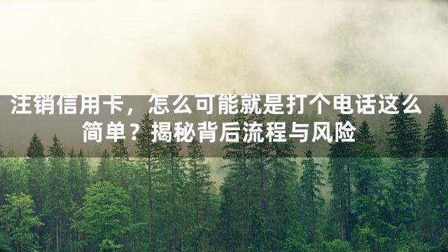 注销信用卡，怎么可能就是打个电话这么简单？揭秘背后流程与风险