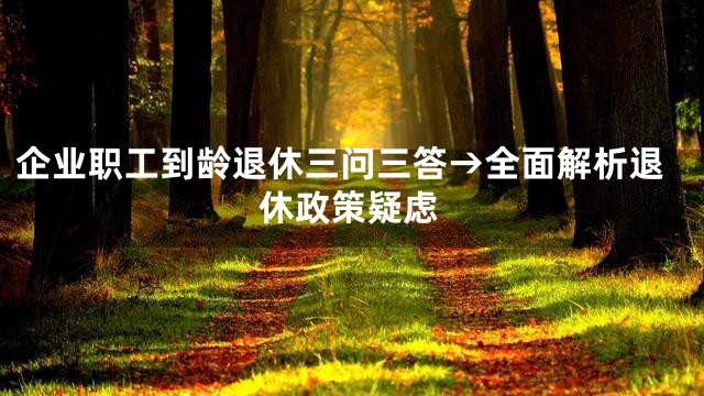 企业职工到龄退休三问三答→全面解析退休政策疑虑