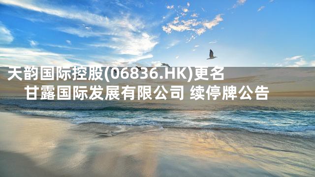 天韵国际控股(06836.HK)更名甘露国际发展有限公司 续停牌公告