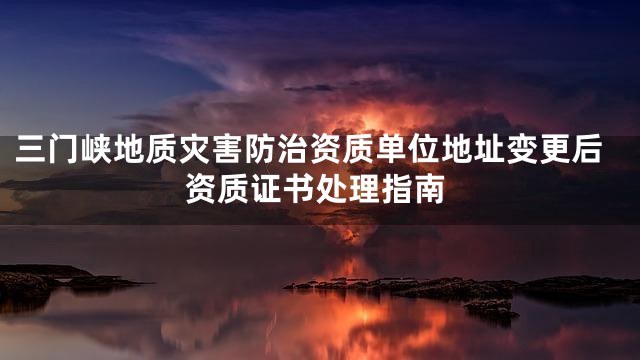 三门峡地质灾害防治资质单位地址变更后资质证书处理指南