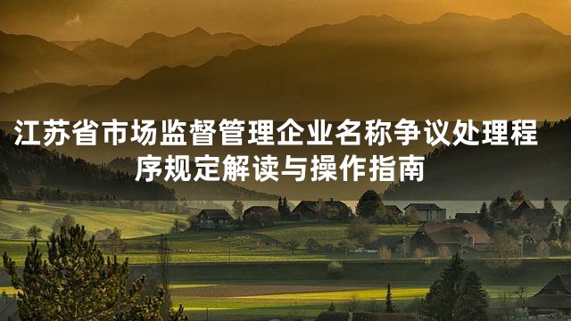 江苏省市场监督管理企业名称争议处理程序规定解读与操作指南