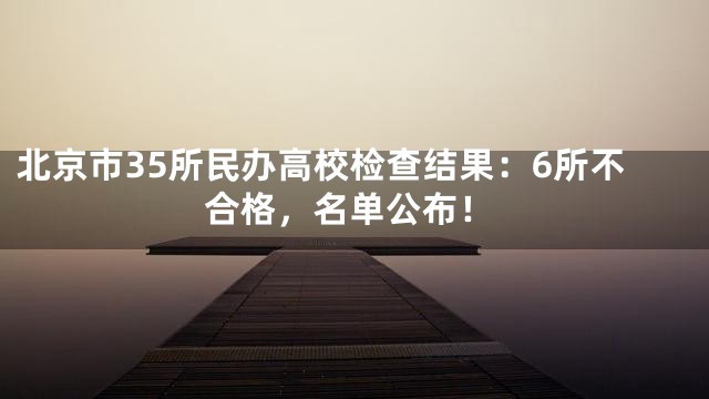 北京市35所民办高校检查结果：6所不合格，名单公布！