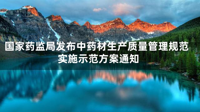 国家药监局发布中药材生产质量管理规范实施示范方案通知