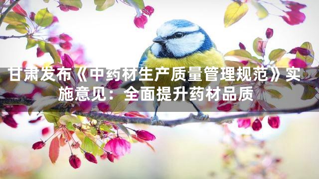 甘肃发布《中药材生产质量管理规范》实施意见：全面提升药材品质