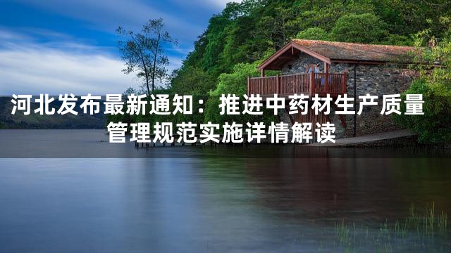 河北发布最新通知：推进中药材生产质量管理规范实施详情解读