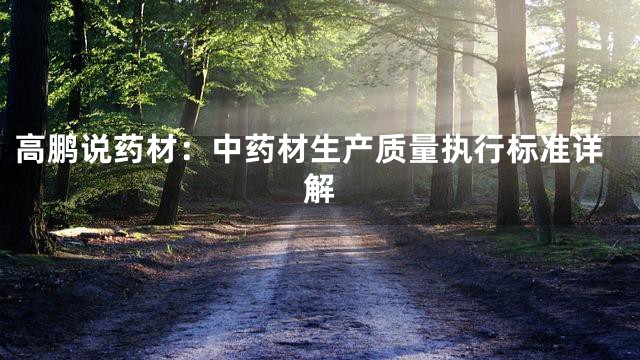 高鹏说药材：中药材生产质量执行标准详解