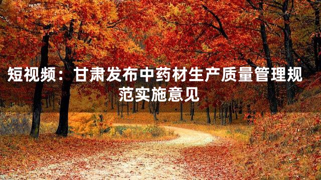 短视频：甘肃发布中药材生产质量管理规范实施意见