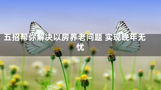 五招帮你解决以房养老问题 实现晚年无忧