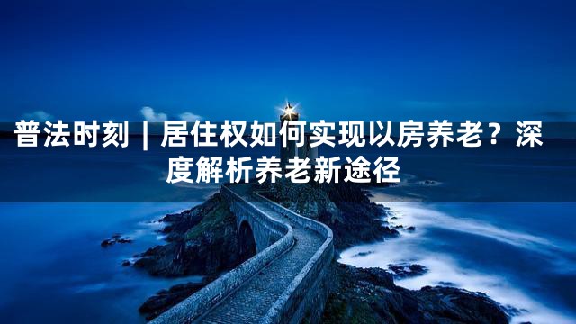 普法时刻︱居住权如何实现以房养老？深度解析养老新途径
