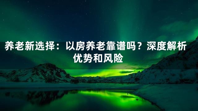 养老新选择：以房养老靠谱吗？深度解析优势和风险