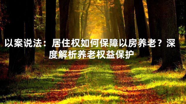以案说法：居住权如何保障以房养老？深度解析养老权益保护