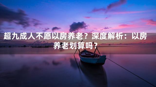 超九成人不愿以房养老？深度解析：以房养老划算吗？