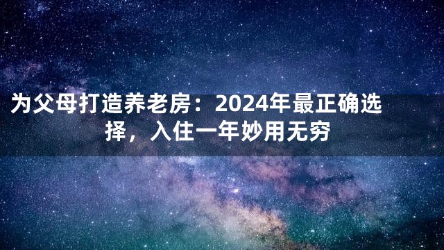 为父母打造养老房：2024年最正确选择，入住一年妙用无穷