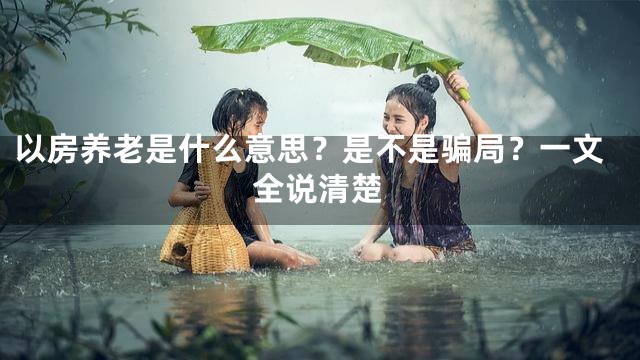 以房养老是什么意思？是不是骗局？一文全说清楚