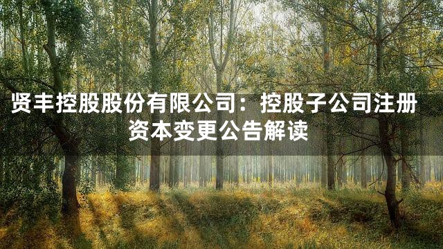 贤丰控股股份有限公司：控股子公司注册资本变更公告解读