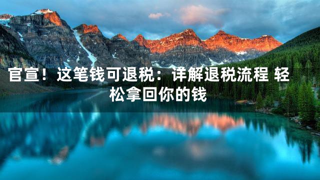 官宣！这笔钱可退税：详解退税流程 轻松拿回你的钱