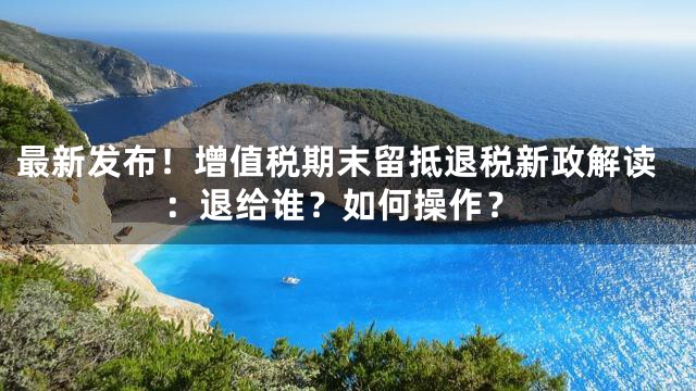 最新发布！增值税期末留抵退税新政解读：退给谁？如何操作？