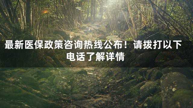 最新医保政策咨询热线公布！请拨打以下电话了解详情